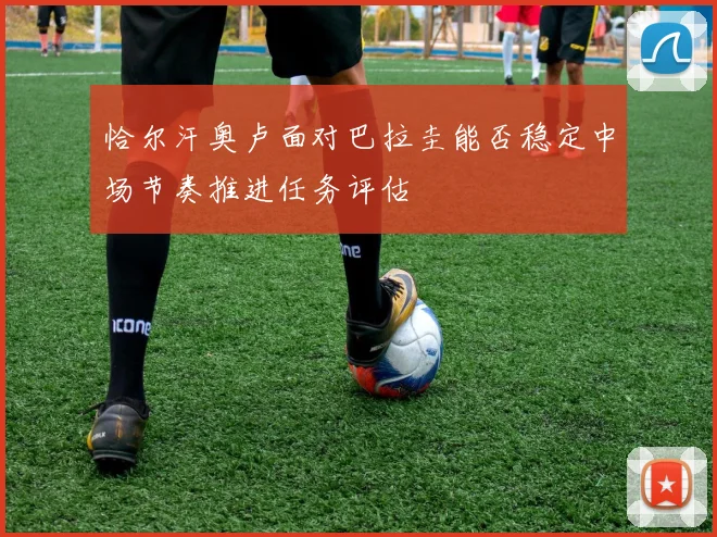 恰尔汗奥卢面对巴拉圭能否稳定中场节奏推进任务评估