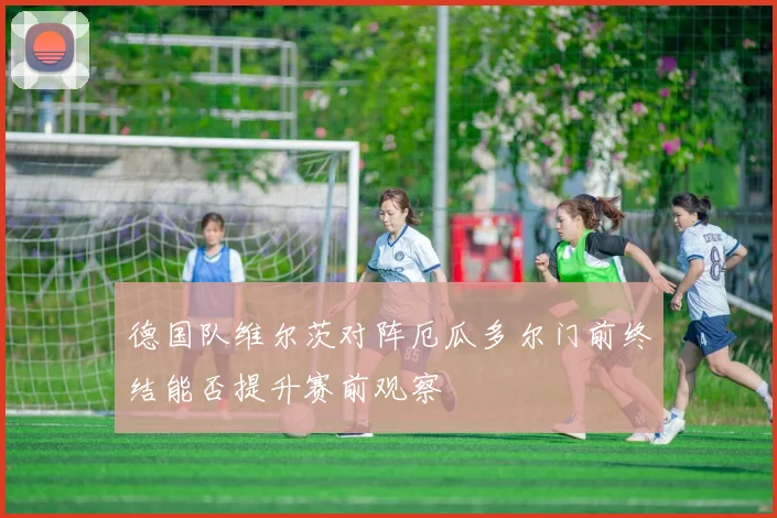 德国队维尔茨对阵厄瓜多尔门前终结能否提升赛前观察