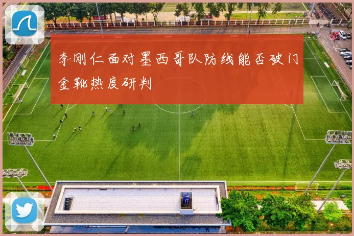 李刚仁面对墨西哥队防线能否破门金靴热度研判