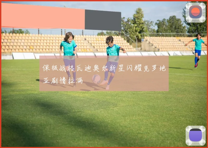 保级战格瓦迪奥尔新星闪耀克罗地亚剧情拉满