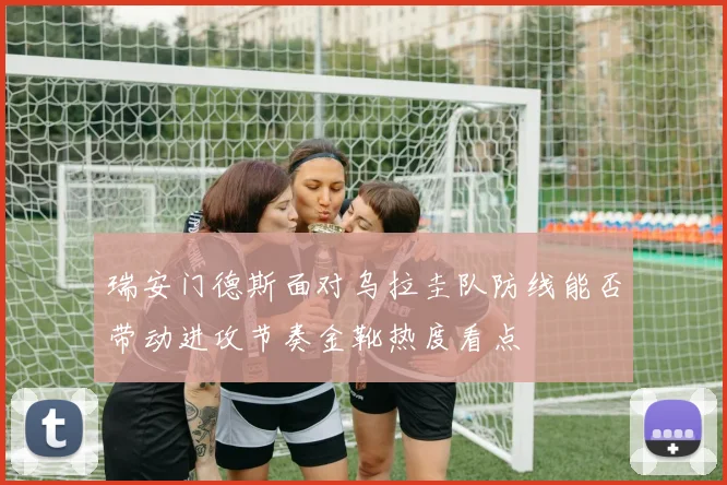 瑞安门德斯面对乌拉圭队防线能否带动进攻节奏金靴热度看点