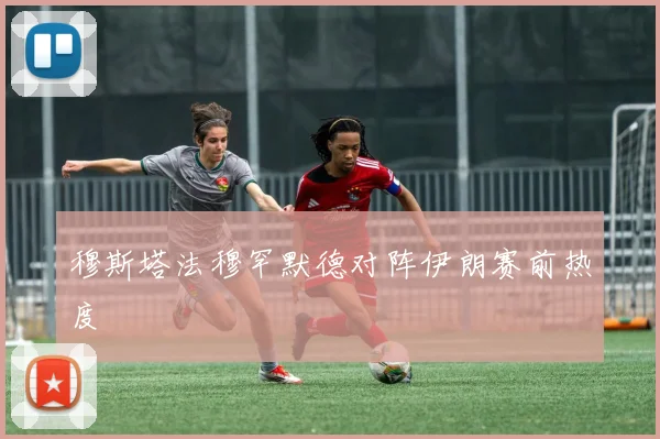 穆斯塔法穆罕默德对阵伊朗赛前热度