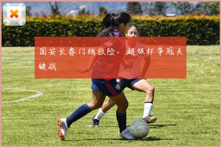 国安长春门线救险，超级杯争冠关键战