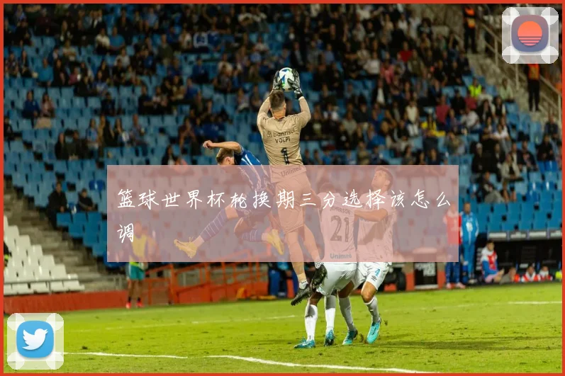 篮球世界杯轮换期三分选择该怎么调