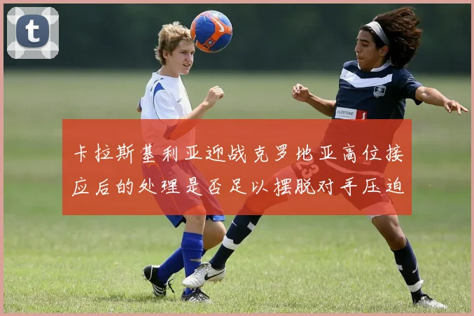 卡拉斯基利亚迎战克罗地亚高位接应后的处理是否足以摆脱对手压迫