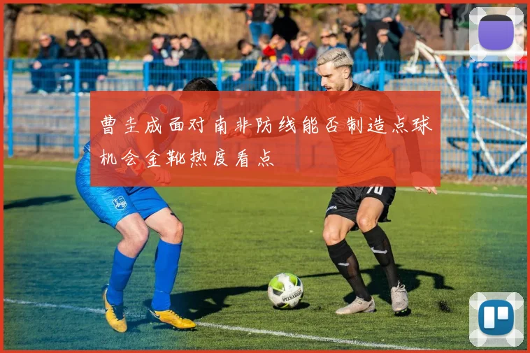 曹圭成面对南非防线能否制造点球机会金靴热度看点