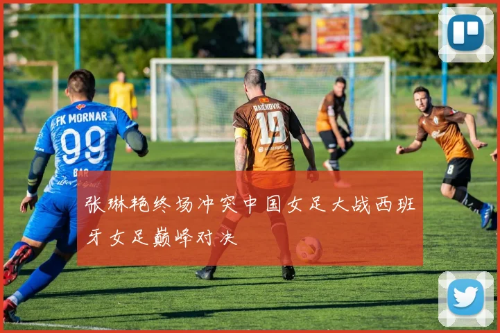 张琳艳终场冲突中国女足大战西班牙女足巅峰对决
