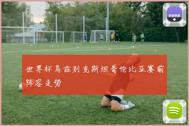 世界杯乌兹别克斯坦哥伦比亚赛前阵容走势