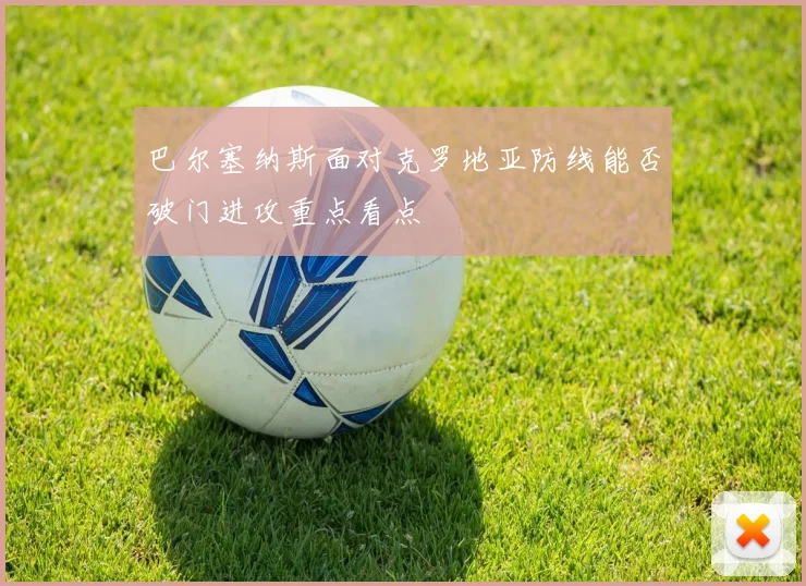 巴尔塞纳斯面对克罗地亚防线能否破门进攻重点看点