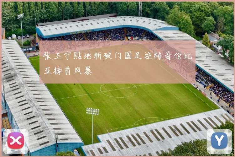 张玉宁贴地斩破门国足逆转哥伦比亚榜首风暴