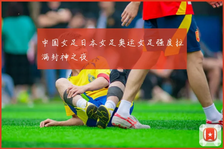 中国女足日本女足奥运女足强度拉满封神之夜