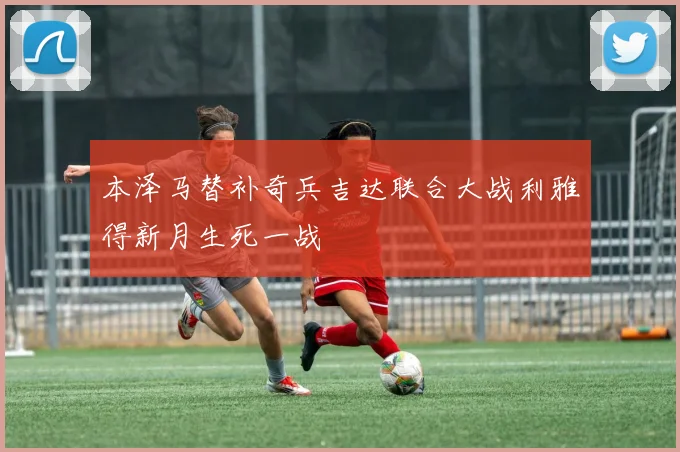 本泽马替补奇兵吉达联合大战利雅得新月生死一战