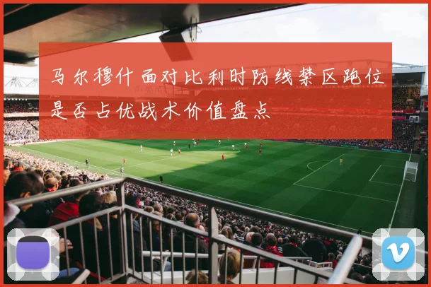 马尔穆什面对比利时防线禁区跑位是否占优战术价值盘点