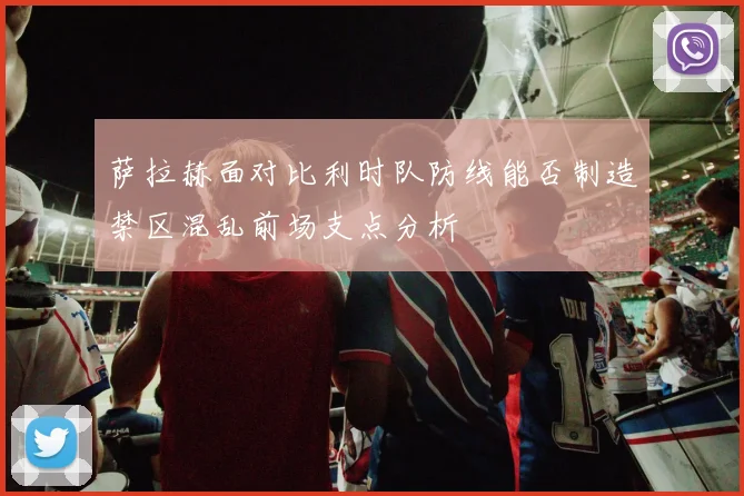萨拉赫面对比利时队防线能否制造禁区混乱前场支点分析
