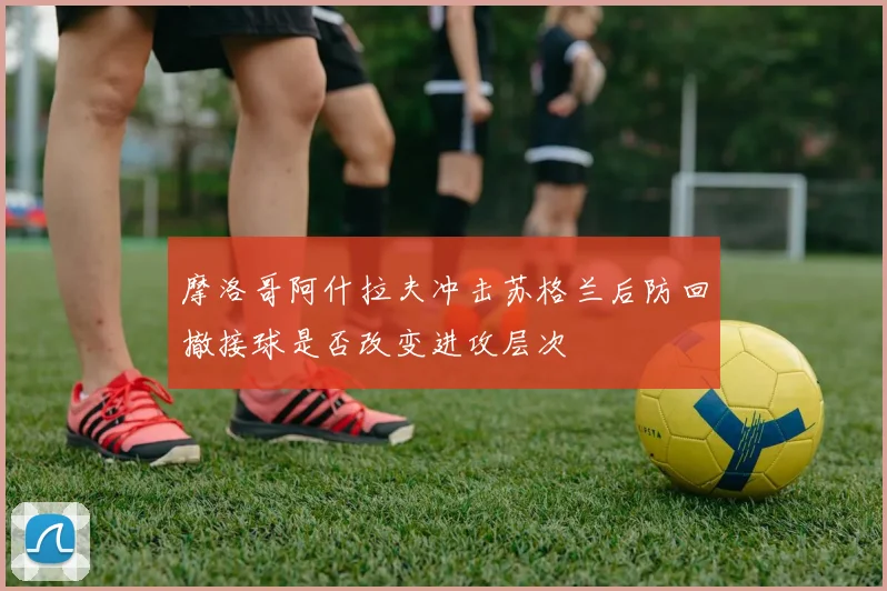 摩洛哥阿什拉夫冲击苏格兰后防回撤接球是否改变进攻层次
