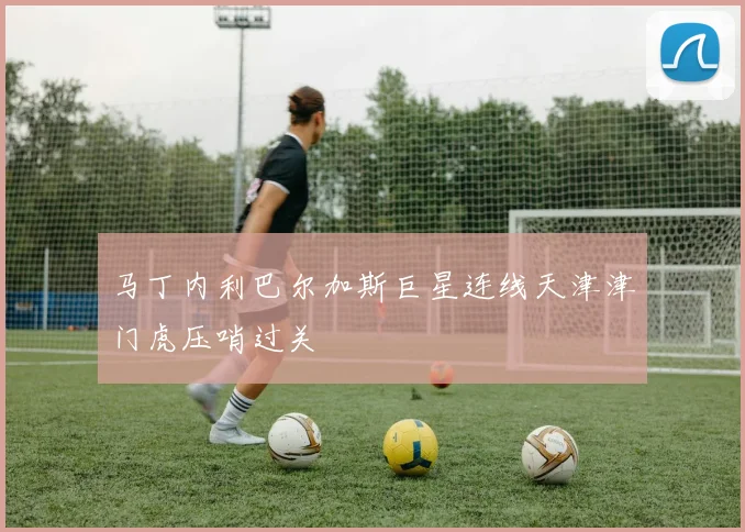 马丁内利巴尔加斯巨星连线天津津门虎压哨过关