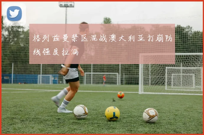格列兹曼禁区混战澳大利亚打崩防线强度拉满