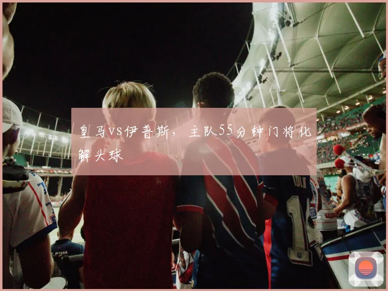 皇马vs伊普斯，主队55分钟门将化解头球