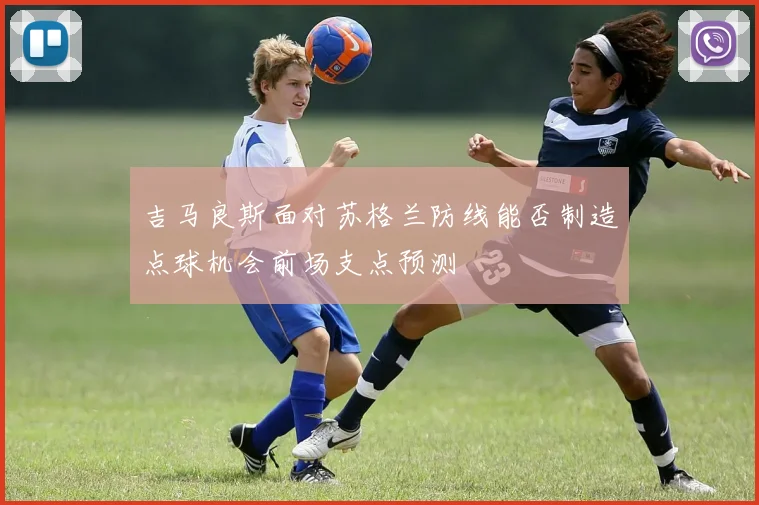 吉马良斯面对苏格兰防线能否制造点球机会前场支点预测