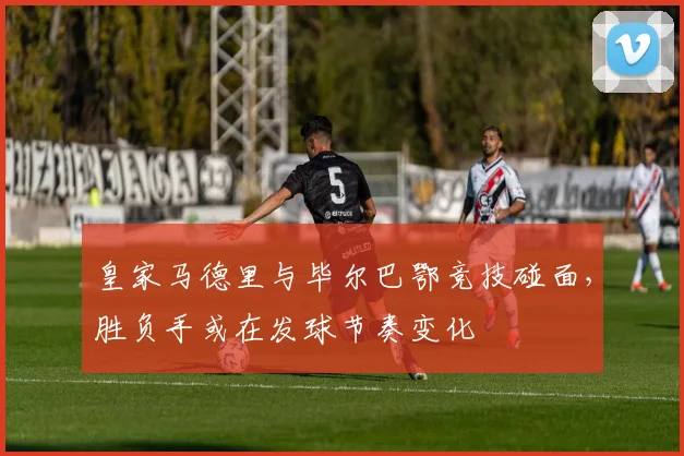 皇家马德里与毕尔巴鄂竞技碰面,胜负手或在发球节奏变化