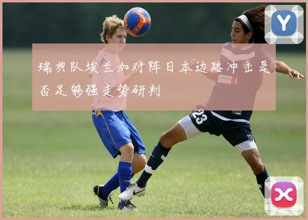 瑞典队埃兰加对阵日本边路冲击是否足够强走势研判