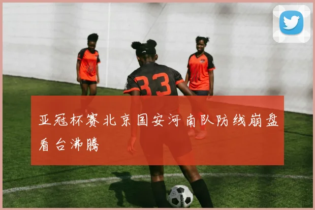 亚冠杯赛北京国安河南队防线崩盘看台沸腾