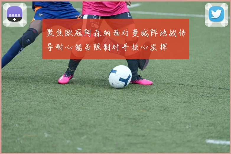 聚焦欧冠阿森纳面对曼城阵地战传导耐心能否限制对手核心发挥