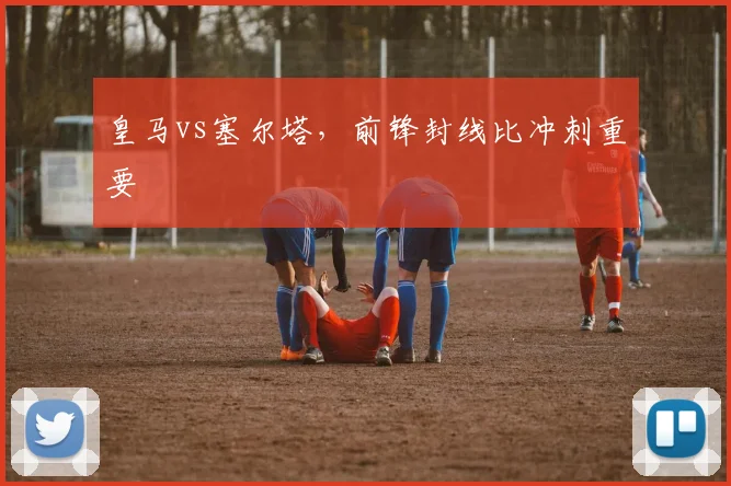 皇马vs塞尔塔，前锋封线比冲刺重要