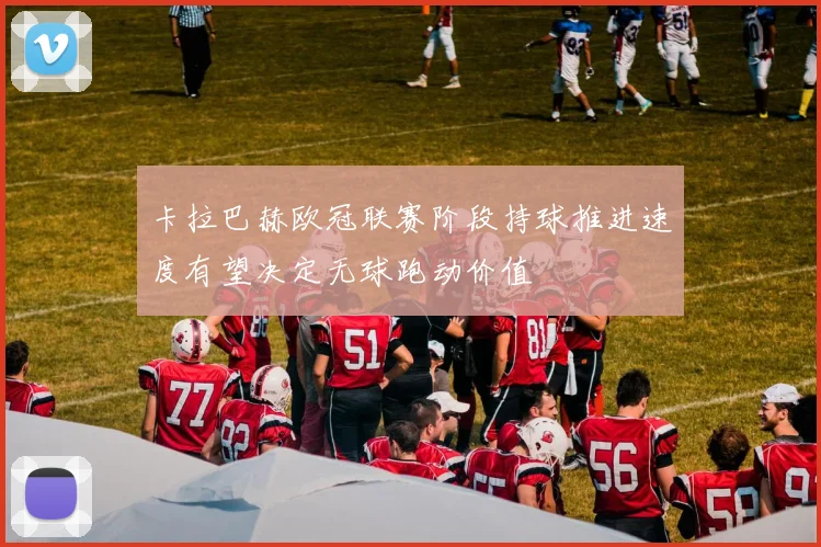卡拉巴赫欧冠联赛阶段持球推进速度有望决定无球跑动价值