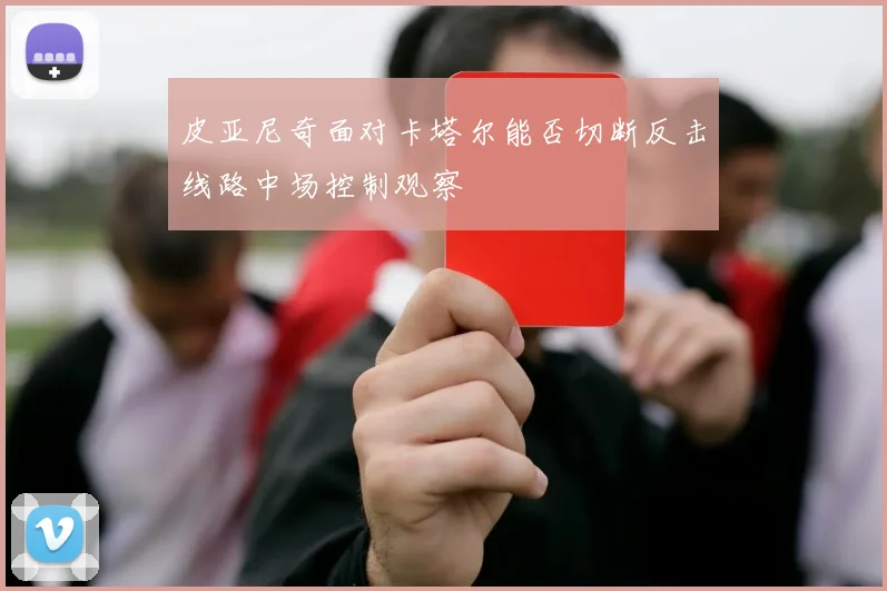 皮亚尼奇面对卡塔尔能否切断反击线路中场控制观察