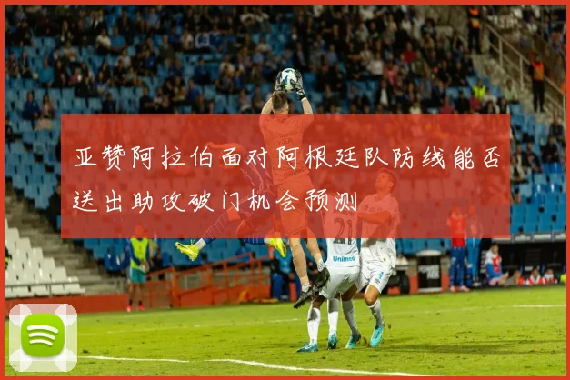 亚赞阿拉伯面对阿根廷队防线能否送出助攻破门机会预测
