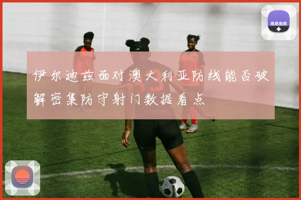 伊尔迪兹面对澳大利亚防线能否破解密集防守射门数据看点