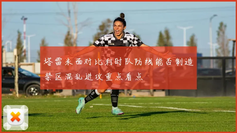 塔雷米面对比利时队防线能否制造禁区混乱进攻重点看点