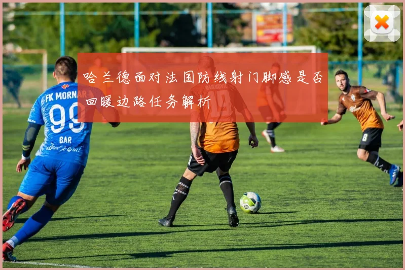 哈兰德面对法国防线射门脚感是否回暖边路任务解析